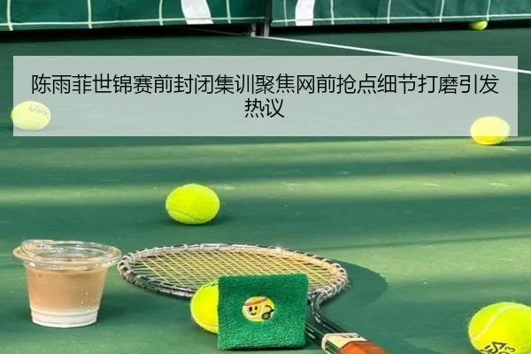 陈雨菲世锦赛前封闭集训聚焦网前抢点细节打磨引发热议